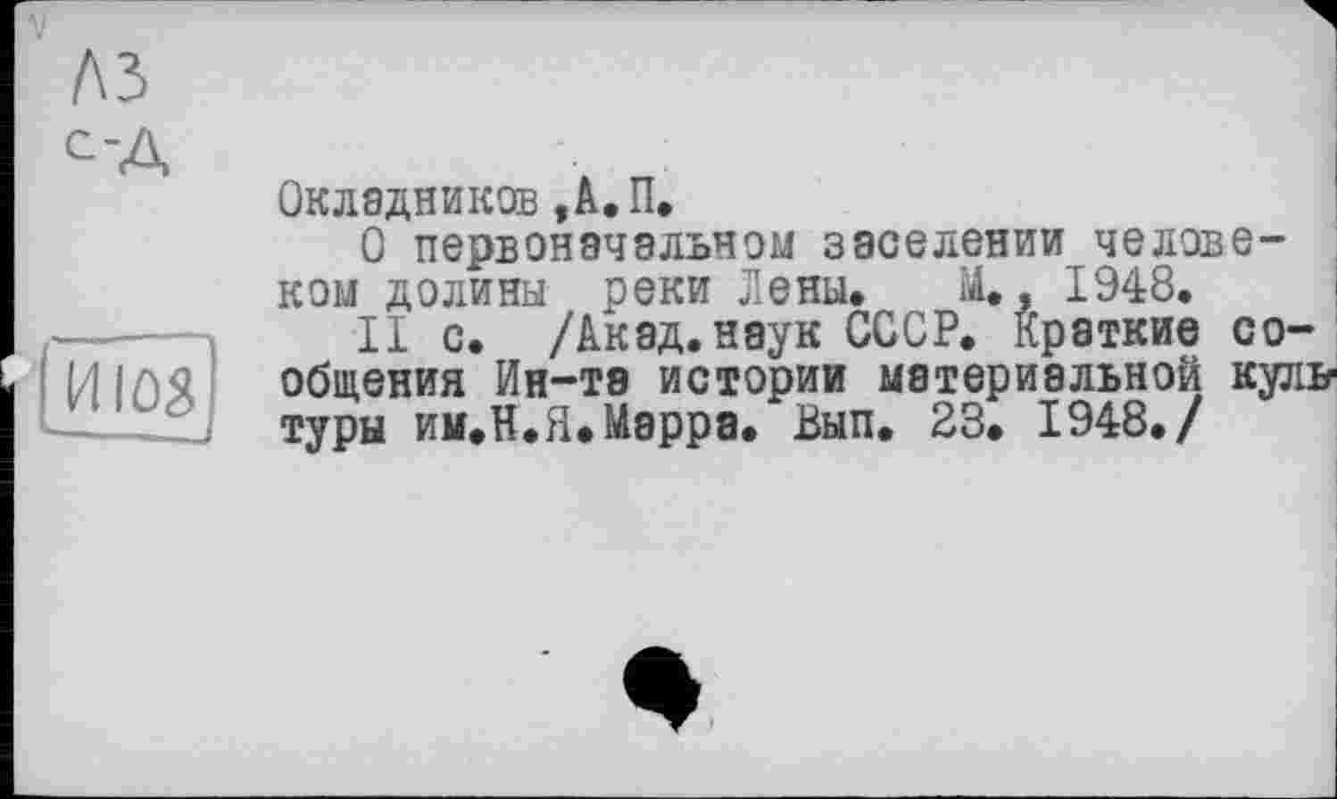 ﻿Окладников ,А.П.
О первоначальном заселении человеком долины реки Лены. М., 1948.
II с. /Акад, наук СССР. Краткие сообщения Ин-те истории материальной куль1 туры им.Н.Я.Мэрра. Вып. 23. 1948./